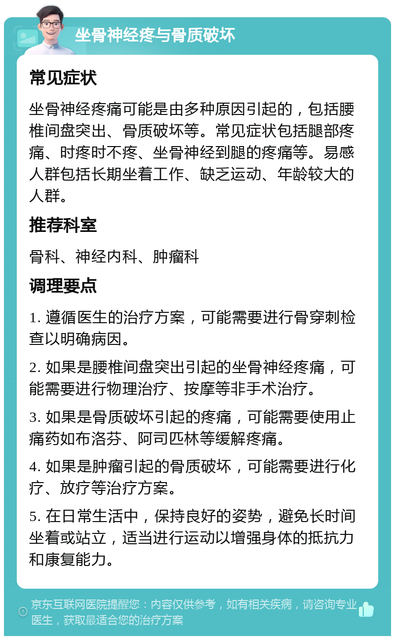 坐骨神经疼与骨质破坏 常见症状 坐骨神经疼痛可能是由多种原因引起的，包括腰椎间盘突出、骨质破坏等。常见症状包括腿部疼痛、时疼时不疼、坐骨神经到腿的疼痛等。易感人群包括长期坐着工作、缺乏运动、年龄较大的人群。 推荐科室 骨科、神经内科、肿瘤科 调理要点 1. 遵循医生的治疗方案，可能需要进行骨穿刺检查以明确病因。 2. 如果是腰椎间盘突出引起的坐骨神经疼痛，可能需要进行物理治疗、按摩等非手术治疗。 3. 如果是骨质破坏引起的疼痛，可能需要使用止痛药如布洛芬、阿司匹林等缓解疼痛。 4. 如果是肿瘤引起的骨质破坏，可能需要进行化疗、放疗等治疗方案。 5. 在日常生活中，保持良好的姿势，避免长时间坐着或站立，适当进行运动以增强身体的抵抗力和康复能力。