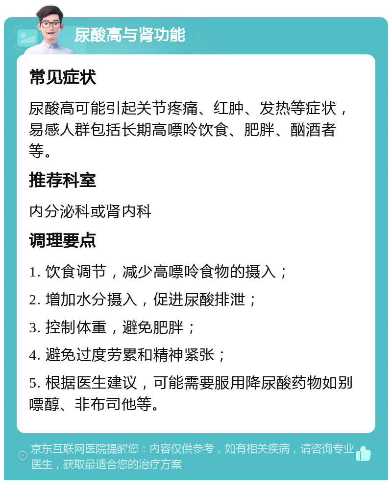 尿酸高与肾功能 常见症状 尿酸高可能引起关节疼痛、红肿、发热等症状，易感人群包括长期高嘌呤饮食、肥胖、酗酒者等。 推荐科室 内分泌科或肾内科 调理要点 1. 饮食调节，减少高嘌呤食物的摄入； 2. 增加水分摄入，促进尿酸排泄； 3. 控制体重，避免肥胖； 4. 避免过度劳累和精神紧张； 5. 根据医生建议，可能需要服用降尿酸药物如别嘌醇、非布司他等。