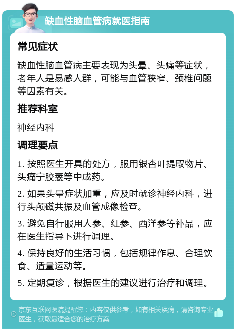 缺血性脑血管病就医指南 常见症状 缺血性脑血管病主要表现为头晕、头痛等症状，老年人是易感人群，可能与血管狭窄、颈椎问题等因素有关。 推荐科室 神经内科 调理要点 1. 按照医生开具的处方，服用银杏叶提取物片、头痛宁胶囊等中成药。 2. 如果头晕症状加重，应及时就诊神经内科，进行头颅磁共振及血管成像检查。 3. 避免自行服用人参、红参、西洋参等补品，应在医生指导下进行调理。 4. 保持良好的生活习惯，包括规律作息、合理饮食、适量运动等。 5. 定期复诊，根据医生的建议进行治疗和调理。