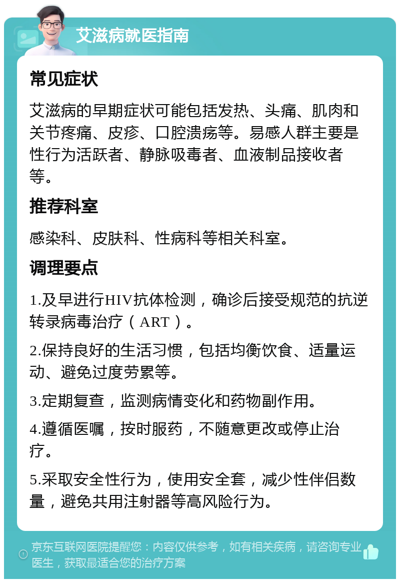 艾滋病就医指南 常见症状 艾滋病的早期症状可能包括发热、头痛、肌肉和关节疼痛、皮疹、口腔溃疡等。易感人群主要是性行为活跃者、静脉吸毒者、血液制品接收者等。 推荐科室 感染科、皮肤科、性病科等相关科室。 调理要点 1.及早进行HIV抗体检测，确诊后接受规范的抗逆转录病毒治疗（ART）。 2.保持良好的生活习惯，包括均衡饮食、适量运动、避免过度劳累等。 3.定期复查，监测病情变化和药物副作用。 4.遵循医嘱，按时服药，不随意更改或停止治疗。 5.采取安全性行为，使用安全套，减少性伴侣数量，避免共用注射器等高风险行为。