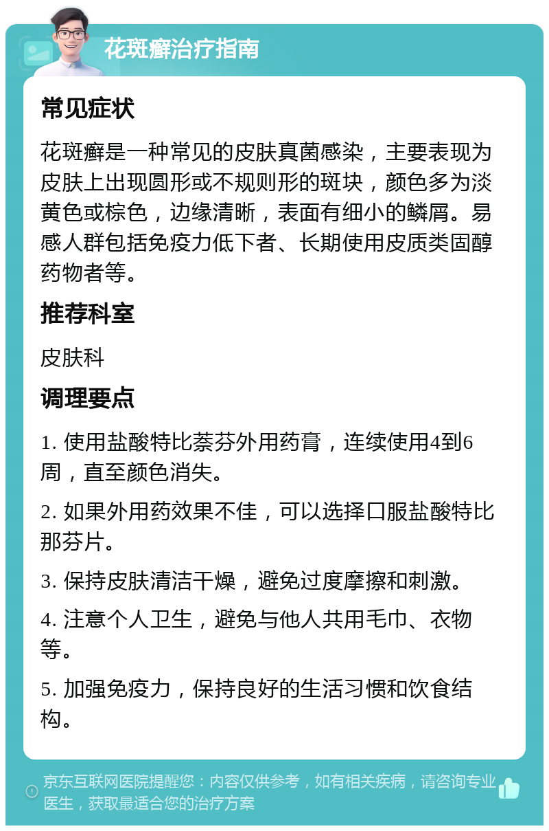 花斑癣治疗指南 常见症状 花斑癣是一种常见的皮肤真菌感染，主要表现为皮肤上出现圆形或不规则形的斑块，颜色多为淡黄色或棕色，边缘清晰，表面有细小的鳞屑。易感人群包括免疫力低下者、长期使用皮质类固醇药物者等。 推荐科室 皮肤科 调理要点 1. 使用盐酸特比萘芬外用药膏，连续使用4到6周，直至颜色消失。 2. 如果外用药效果不佳，可以选择口服盐酸特比那芬片。 3. 保持皮肤清洁干燥，避免过度摩擦和刺激。 4. 注意个人卫生，避免与他人共用毛巾、衣物等。 5. 加强免疫力，保持良好的生活习惯和饮食结构。