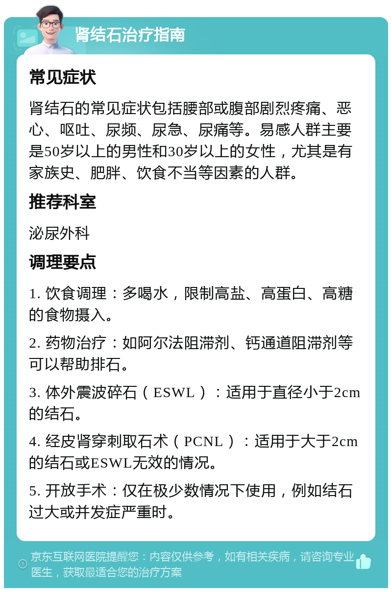 肾结石治疗指南 常见症状 肾结石的常见症状包括腰部或腹部剧烈疼痛、恶心、呕吐、尿频、尿急、尿痛等。易感人群主要是50岁以上的男性和30岁以上的女性，尤其是有家族史、肥胖、饮食不当等因素的人群。 推荐科室 泌尿外科 调理要点 1. 饮食调理：多喝水，限制高盐、高蛋白、高糖的食物摄入。 2. 药物治疗：如阿尔法阻滞剂、钙通道阻滞剂等可以帮助排石。 3. 体外震波碎石（ESWL）：适用于直径小于2cm的结石。 4. 经皮肾穿刺取石术（PCNL）：适用于大于2cm的结石或ESWL无效的情况。 5. 开放手术：仅在极少数情况下使用，例如结石过大或并发症严重时。