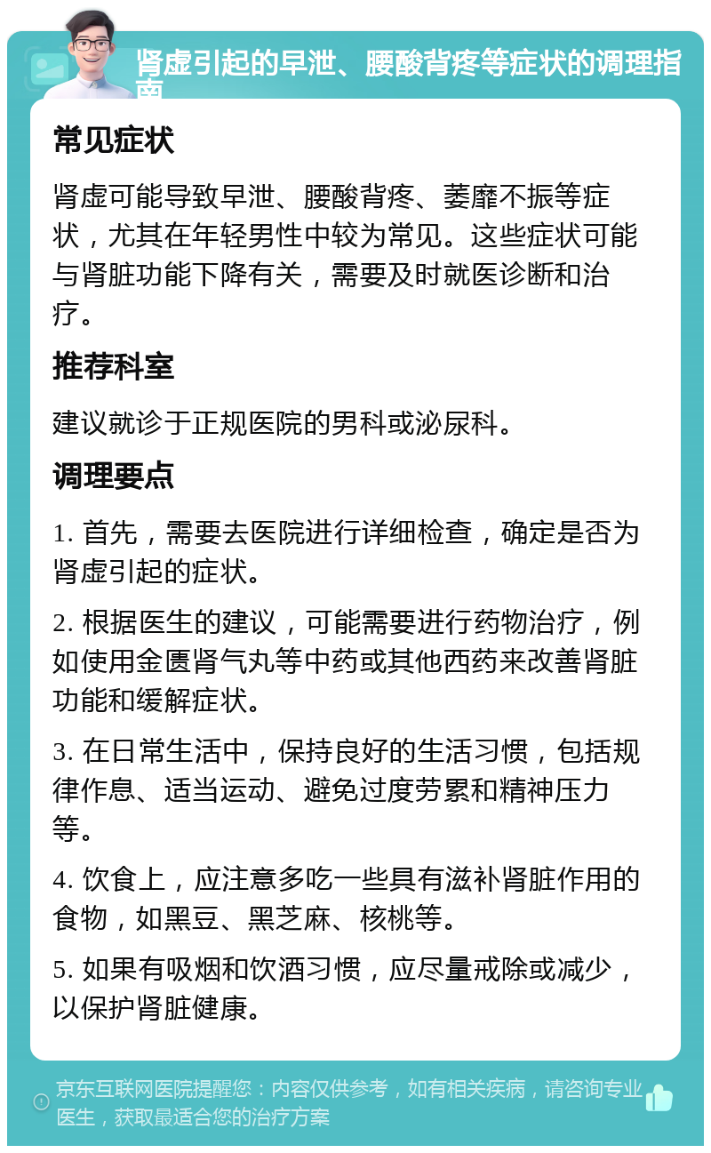 肾虚引起的早泄、腰酸背疼等症状的调理指南 常见症状 肾虚可能导致早泄、腰酸背疼、萎靡不振等症状，尤其在年轻男性中较为常见。这些症状可能与肾脏功能下降有关，需要及时就医诊断和治疗。 推荐科室 建议就诊于正规医院的男科或泌尿科。 调理要点 1. 首先，需要去医院进行详细检查，确定是否为肾虚引起的症状。 2. 根据医生的建议，可能需要进行药物治疗，例如使用金匮肾气丸等中药或其他西药来改善肾脏功能和缓解症状。 3. 在日常生活中，保持良好的生活习惯，包括规律作息、适当运动、避免过度劳累和精神压力等。 4. 饮食上，应注意多吃一些具有滋补肾脏作用的食物，如黑豆、黑芝麻、核桃等。 5. 如果有吸烟和饮酒习惯，应尽量戒除或减少，以保护肾脏健康。