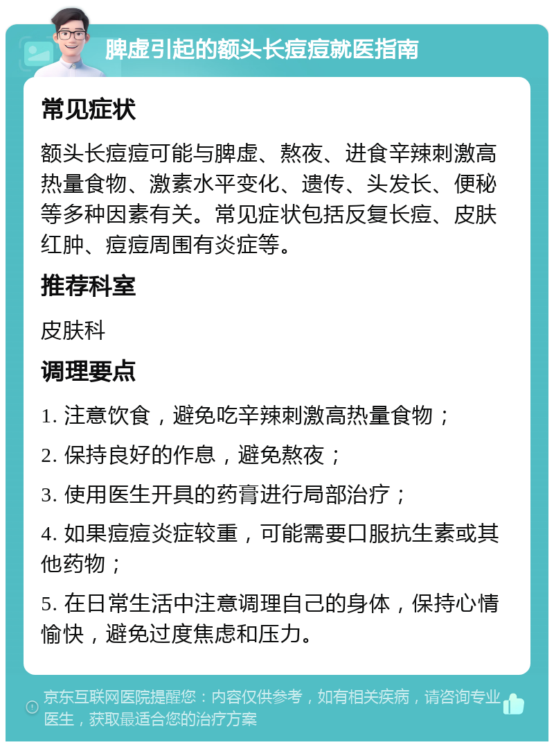 脾虚引起的额头长痘痘就医指南 常见症状 额头长痘痘可能与脾虚、熬夜、进食辛辣刺激高热量食物、激素水平变化、遗传、头发长、便秘等多种因素有关。常见症状包括反复长痘、皮肤红肿、痘痘周围有炎症等。 推荐科室 皮肤科 调理要点 1. 注意饮食，避免吃辛辣刺激高热量食物； 2. 保持良好的作息，避免熬夜； 3. 使用医生开具的药膏进行局部治疗； 4. 如果痘痘炎症较重，可能需要口服抗生素或其他药物； 5. 在日常生活中注意调理自己的身体，保持心情愉快，避免过度焦虑和压力。