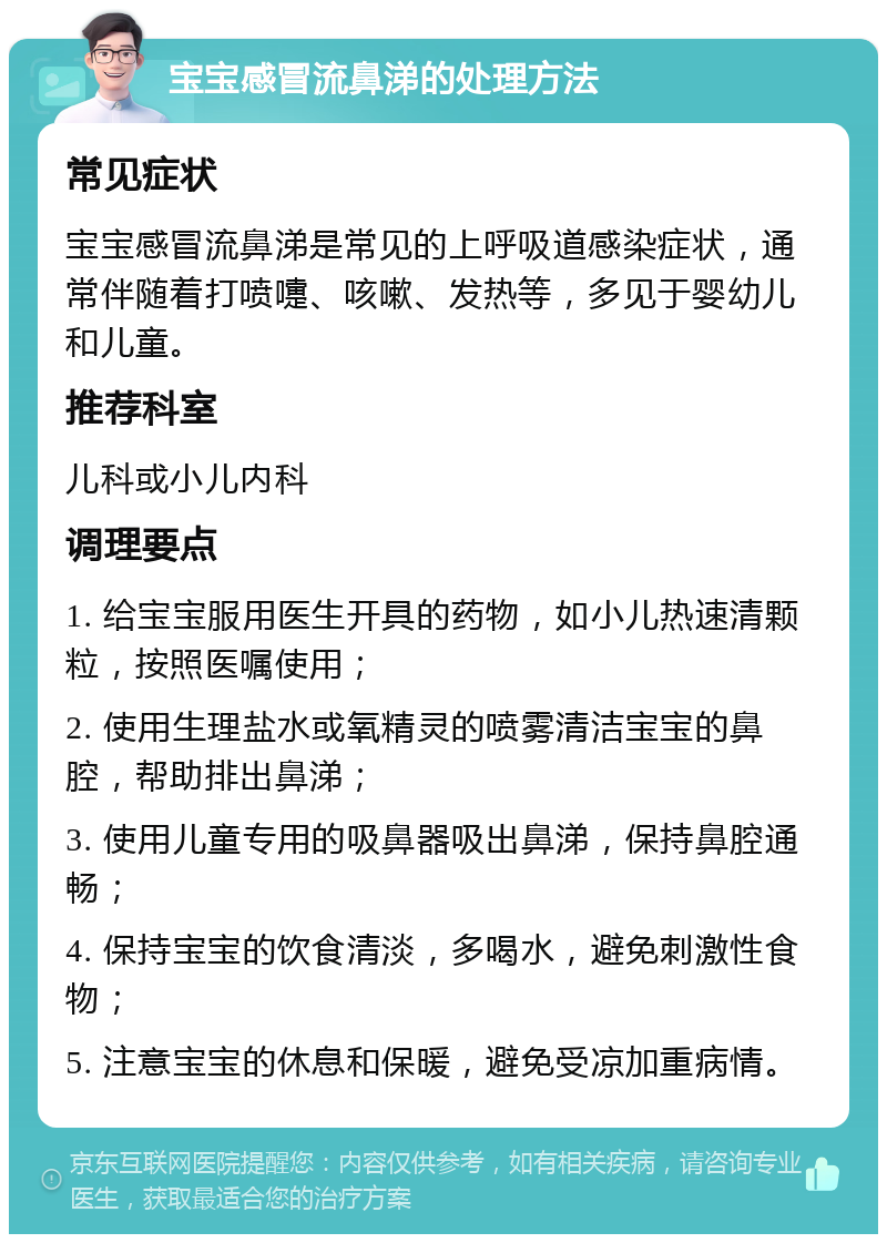 宝宝感冒流鼻涕的处理方法 常见症状 宝宝感冒流鼻涕是常见的上呼吸道感染症状，通常伴随着打喷嚏、咳嗽、发热等，多见于婴幼儿和儿童。 推荐科室 儿科或小儿内科 调理要点 1. 给宝宝服用医生开具的药物，如小儿热速清颗粒，按照医嘱使用； 2. 使用生理盐水或氧精灵的喷雾清洁宝宝的鼻腔，帮助排出鼻涕； 3. 使用儿童专用的吸鼻器吸出鼻涕，保持鼻腔通畅； 4. 保持宝宝的饮食清淡，多喝水，避免刺激性食物； 5. 注意宝宝的休息和保暖，避免受凉加重病情。