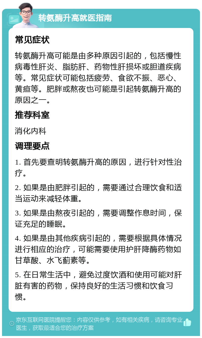 转氨酶升高就医指南 常见症状 转氨酶升高可能是由多种原因引起的，包括慢性病毒性肝炎、脂肪肝、药物性肝损坏或胆道疾病等。常见症状可能包括疲劳、食欲不振、恶心、黄疸等。肥胖或熬夜也可能是引起转氨酶升高的原因之一。 推荐科室 消化内科 调理要点 1. 首先要查明转氨酶升高的原因，进行针对性治疗。 2. 如果是由肥胖引起的，需要通过合理饮食和适当运动来减轻体重。 3. 如果是由熬夜引起的，需要调整作息时间，保证充足的睡眠。 4. 如果是由其他疾病引起的，需要根据具体情况进行相应的治疗，可能需要使用护肝降酶药物如甘草酸、水飞蓟素等。 5. 在日常生活中，避免过度饮酒和使用可能对肝脏有害的药物，保持良好的生活习惯和饮食习惯。