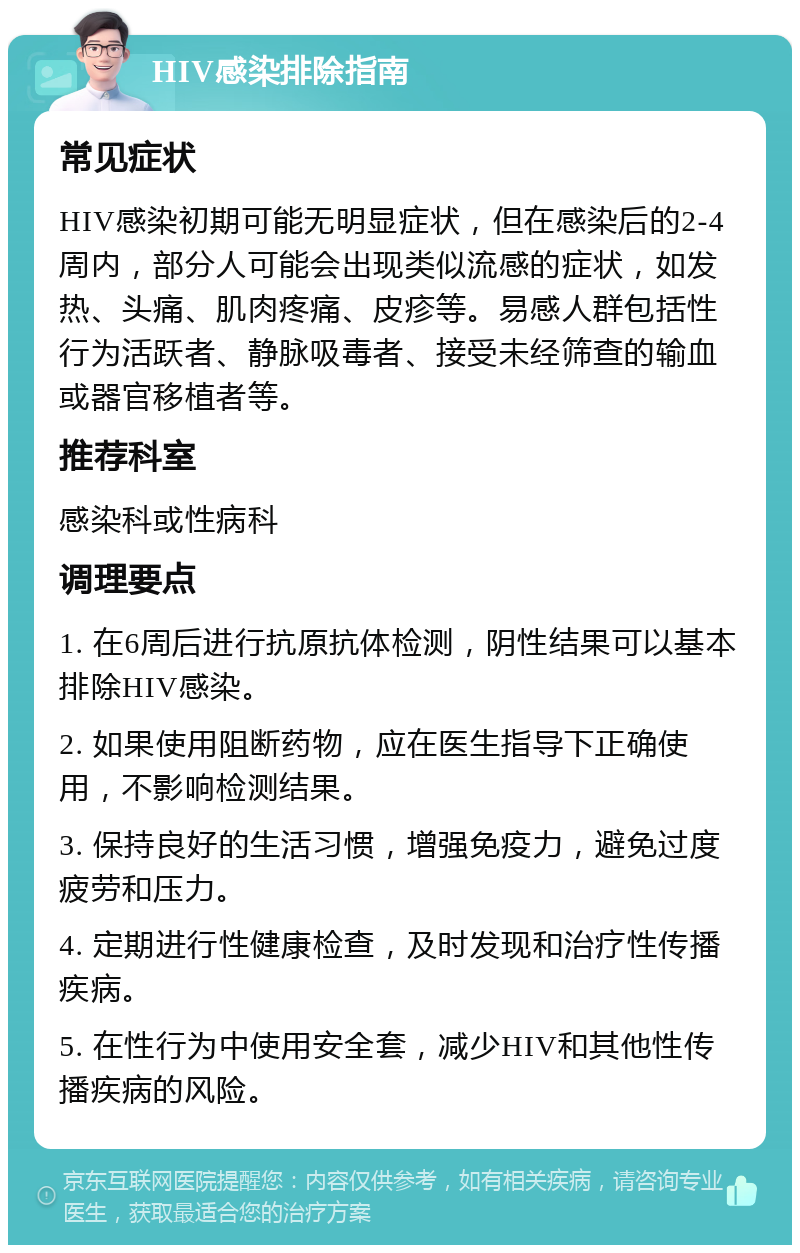 HIV感染排除指南 常见症状 HIV感染初期可能无明显症状，但在感染后的2-4周内，部分人可能会出现类似流感的症状，如发热、头痛、肌肉疼痛、皮疹等。易感人群包括性行为活跃者、静脉吸毒者、接受未经筛查的输血或器官移植者等。 推荐科室 感染科或性病科 调理要点 1. 在6周后进行抗原抗体检测，阴性结果可以基本排除HIV感染。 2. 如果使用阻断药物，应在医生指导下正确使用，不影响检测结果。 3. 保持良好的生活习惯，增强免疫力，避免过度疲劳和压力。 4. 定期进行性健康检查，及时发现和治疗性传播疾病。 5. 在性行为中使用安全套，减少HIV和其他性传播疾病的风险。