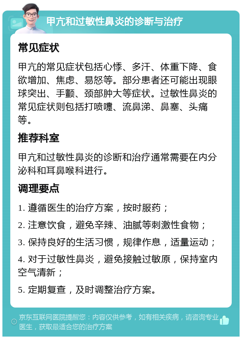 甲亢和过敏性鼻炎的诊断与治疗 常见症状 甲亢的常见症状包括心悸、多汗、体重下降、食欲增加、焦虑、易怒等。部分患者还可能出现眼球突出、手颤、颈部肿大等症状。过敏性鼻炎的常见症状则包括打喷嚏、流鼻涕、鼻塞、头痛等。 推荐科室 甲亢和过敏性鼻炎的诊断和治疗通常需要在内分泌科和耳鼻喉科进行。 调理要点 1. 遵循医生的治疗方案，按时服药； 2. 注意饮食，避免辛辣、油腻等刺激性食物； 3. 保持良好的生活习惯，规律作息，适量运动； 4. 对于过敏性鼻炎，避免接触过敏原，保持室内空气清新； 5. 定期复查，及时调整治疗方案。