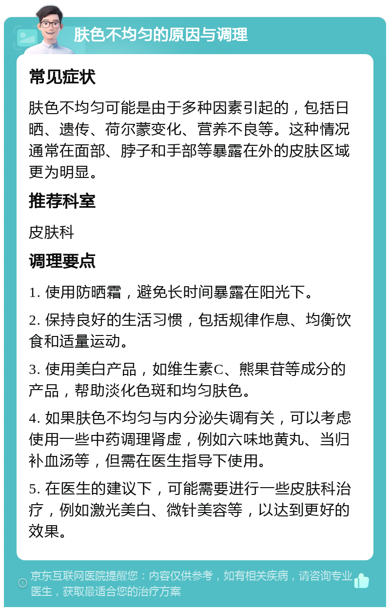 肤色不均匀的原因与调理 常见症状 肤色不均匀可能是由于多种因素引起的，包括日晒、遗传、荷尔蒙变化、营养不良等。这种情况通常在面部、脖子和手部等暴露在外的皮肤区域更为明显。 推荐科室 皮肤科 调理要点 1. 使用防晒霜，避免长时间暴露在阳光下。 2. 保持良好的生活习惯，包括规律作息、均衡饮食和适量运动。 3. 使用美白产品，如维生素C、熊果苷等成分的产品，帮助淡化色斑和均匀肤色。 4. 如果肤色不均匀与内分泌失调有关，可以考虑使用一些中药调理肾虚，例如六味地黄丸、当归补血汤等，但需在医生指导下使用。 5. 在医生的建议下，可能需要进行一些皮肤科治疗，例如激光美白、微针美容等，以达到更好的效果。