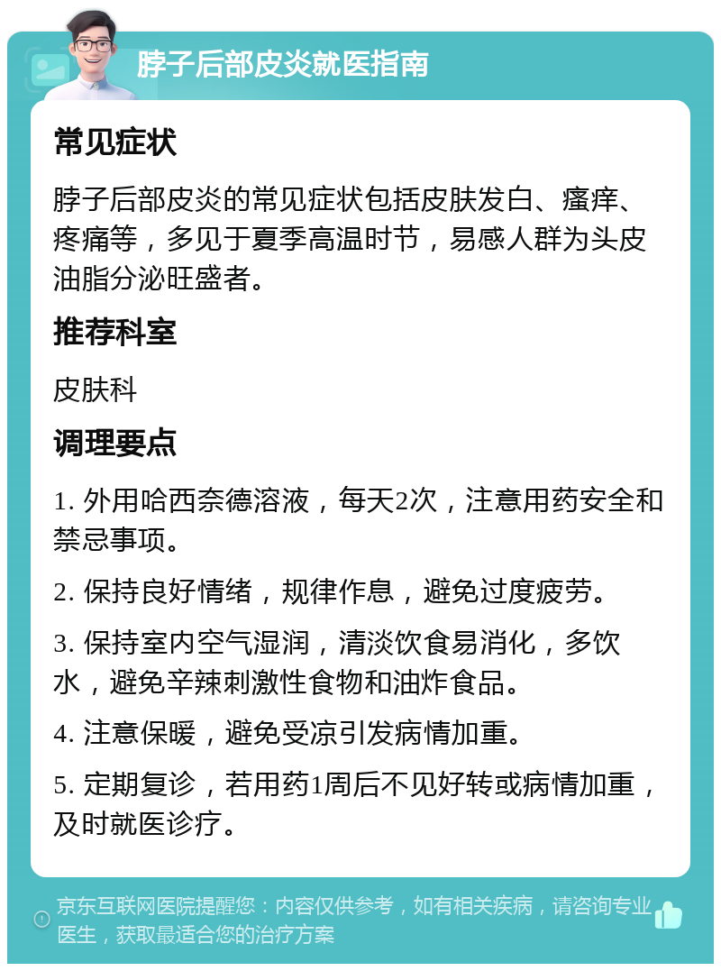 脖子后部皮炎就医指南 常见症状 脖子后部皮炎的常见症状包括皮肤发白、瘙痒、疼痛等，多见于夏季高温时节，易感人群为头皮油脂分泌旺盛者。 推荐科室 皮肤科 调理要点 1. 外用哈西奈德溶液，每天2次，注意用药安全和禁忌事项。 2. 保持良好情绪，规律作息，避免过度疲劳。 3. 保持室内空气湿润，清淡饮食易消化，多饮水，避免辛辣刺激性食物和油炸食品。 4. 注意保暖，避免受凉引发病情加重。 5. 定期复诊，若用药1周后不见好转或病情加重，及时就医诊疗。