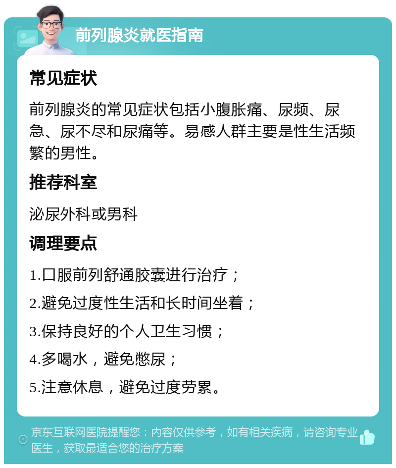 前列腺炎就医指南 常见症状 前列腺炎的常见症状包括小腹胀痛、尿频、尿急、尿不尽和尿痛等。易感人群主要是性生活频繁的男性。 推荐科室 泌尿外科或男科 调理要点 1.口服前列舒通胶囊进行治疗； 2.避免过度性生活和长时间坐着； 3.保持良好的个人卫生习惯； 4.多喝水，避免憋尿； 5.注意休息，避免过度劳累。