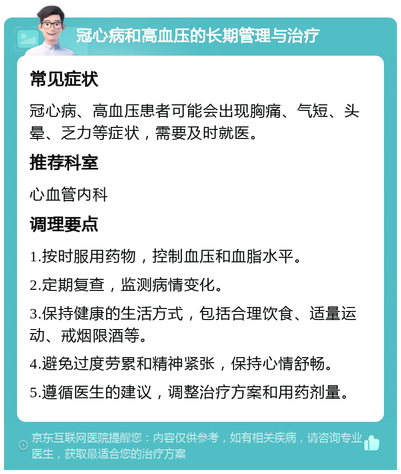 冠心病和高血压的长期管理与治疗 常见症状 冠心病、高血压患者可能会出现胸痛、气短、头晕、乏力等症状，需要及时就医。 推荐科室 心血管内科 调理要点 1.按时服用药物，控制血压和血脂水平。 2.定期复查，监测病情变化。 3.保持健康的生活方式，包括合理饮食、适量运动、戒烟限酒等。 4.避免过度劳累和精神紧张，保持心情舒畅。 5.遵循医生的建议，调整治疗方案和用药剂量。