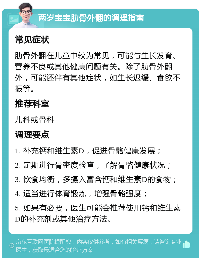 两岁宝宝肋骨外翻的调理指南 常见症状 肋骨外翻在儿童中较为常见，可能与生长发育、营养不良或其他健康问题有关。除了肋骨外翻外，可能还伴有其他症状，如生长迟缓、食欲不振等。 推荐科室 儿科或骨科 调理要点 1. 补充钙和维生素D，促进骨骼健康发展； 2. 定期进行骨密度检查，了解骨骼健康状况； 3. 饮食均衡，多摄入富含钙和维生素D的食物； 4. 适当进行体育锻炼，增强骨骼强度； 5. 如果有必要，医生可能会推荐使用钙和维生素D的补充剂或其他治疗方法。