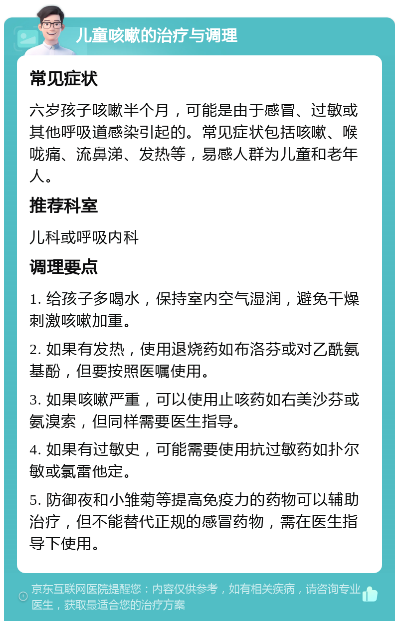 儿童咳嗽的治疗与调理 常见症状 六岁孩子咳嗽半个月，可能是由于感冒、过敏或其他呼吸道感染引起的。常见症状包括咳嗽、喉咙痛、流鼻涕、发热等，易感人群为儿童和老年人。 推荐科室 儿科或呼吸内科 调理要点 1. 给孩子多喝水，保持室内空气湿润，避免干燥刺激咳嗽加重。 2. 如果有发热，使用退烧药如布洛芬或对乙酰氨基酚，但要按照医嘱使用。 3. 如果咳嗽严重，可以使用止咳药如右美沙芬或氨溴索，但同样需要医生指导。 4. 如果有过敏史，可能需要使用抗过敏药如扑尔敏或氯雷他定。 5. 防御夜和小雏菊等提高免疫力的药物可以辅助治疗，但不能替代正规的感冒药物，需在医生指导下使用。