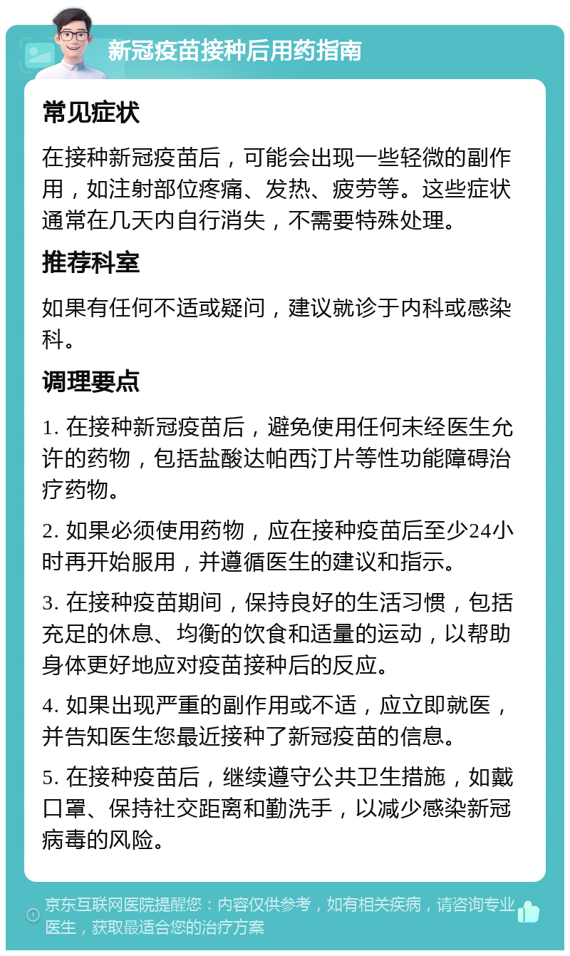 新冠疫苗接种后用药指南 常见症状 在接种新冠疫苗后，可能会出现一些轻微的副作用，如注射部位疼痛、发热、疲劳等。这些症状通常在几天内自行消失，不需要特殊处理。 推荐科室 如果有任何不适或疑问，建议就诊于内科或感染科。 调理要点 1. 在接种新冠疫苗后，避免使用任何未经医生允许的药物，包括盐酸达帕西汀片等性功能障碍治疗药物。 2. 如果必须使用药物，应在接种疫苗后至少24小时再开始服用，并遵循医生的建议和指示。 3. 在接种疫苗期间，保持良好的生活习惯，包括充足的休息、均衡的饮食和适量的运动，以帮助身体更好地应对疫苗接种后的反应。 4. 如果出现严重的副作用或不适，应立即就医，并告知医生您最近接种了新冠疫苗的信息。 5. 在接种疫苗后，继续遵守公共卫生措施，如戴口罩、保持社交距离和勤洗手，以减少感染新冠病毒的风险。