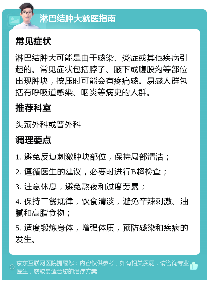 淋巴结肿大就医指南 常见症状 淋巴结肿大可能是由于感染、炎症或其他疾病引起的。常见症状包括脖子、腋下或腹股沟等部位出现肿块，按压时可能会有疼痛感。易感人群包括有呼吸道感染、咽炎等病史的人群。 推荐科室 头颈外科或普外科 调理要点 1. 避免反复刺激肿块部位，保持局部清洁； 2. 遵循医生的建议，必要时进行B超检查； 3. 注意休息，避免熬夜和过度劳累； 4. 保持三餐规律，饮食清淡，避免辛辣刺激、油腻和高脂食物； 5. 适度锻炼身体，增强体质，预防感染和疾病的发生。