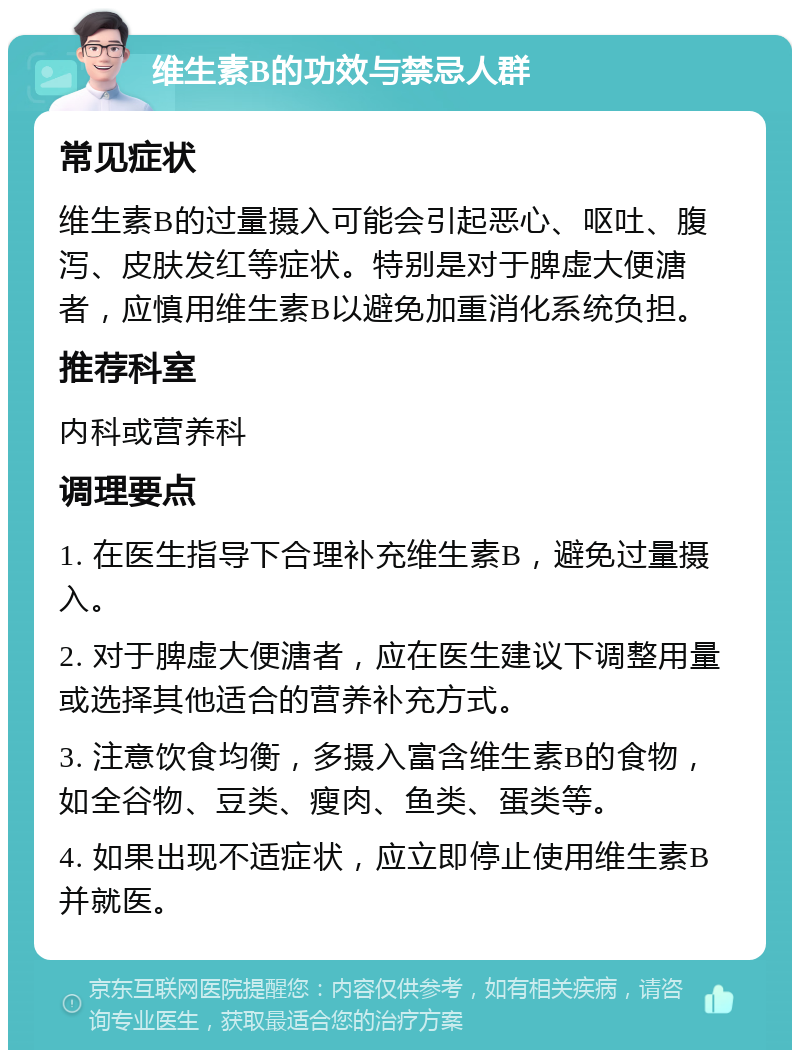 维生素B的功效与禁忌人群 常见症状 维生素B的过量摄入可能会引起恶心、呕吐、腹泻、皮肤发红等症状。特别是对于脾虚大便溏者，应慎用维生素B以避免加重消化系统负担。 推荐科室 内科或营养科 调理要点 1. 在医生指导下合理补充维生素B，避免过量摄入。 2. 对于脾虚大便溏者，应在医生建议下调整用量或选择其他适合的营养补充方式。 3. 注意饮食均衡，多摄入富含维生素B的食物，如全谷物、豆类、瘦肉、鱼类、蛋类等。 4. 如果出现不适症状，应立即停止使用维生素B并就医。