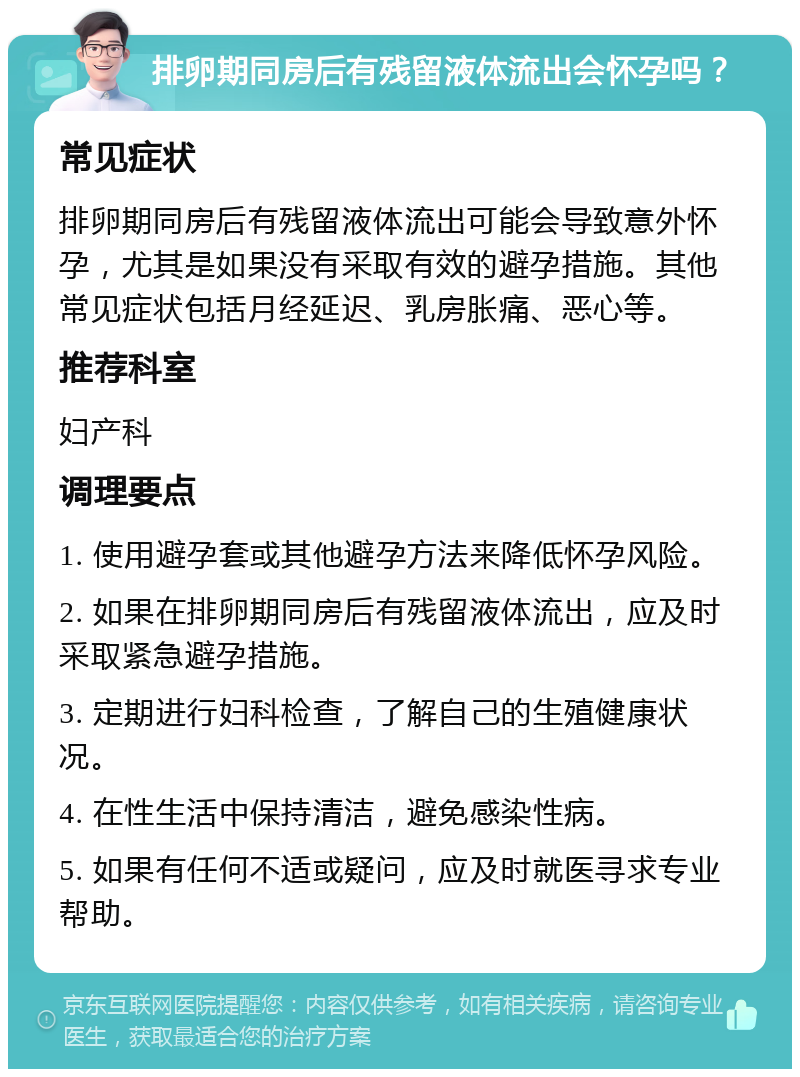 排卵期同房后有残留液体流出会怀孕吗？ 常见症状 排卵期同房后有残留液体流出可能会导致意外怀孕，尤其是如果没有采取有效的避孕措施。其他常见症状包括月经延迟、乳房胀痛、恶心等。 推荐科室 妇产科 调理要点 1. 使用避孕套或其他避孕方法来降低怀孕风险。 2. 如果在排卵期同房后有残留液体流出，应及时采取紧急避孕措施。 3. 定期进行妇科检查，了解自己的生殖健康状况。 4. 在性生活中保持清洁，避免感染性病。 5. 如果有任何不适或疑问，应及时就医寻求专业帮助。