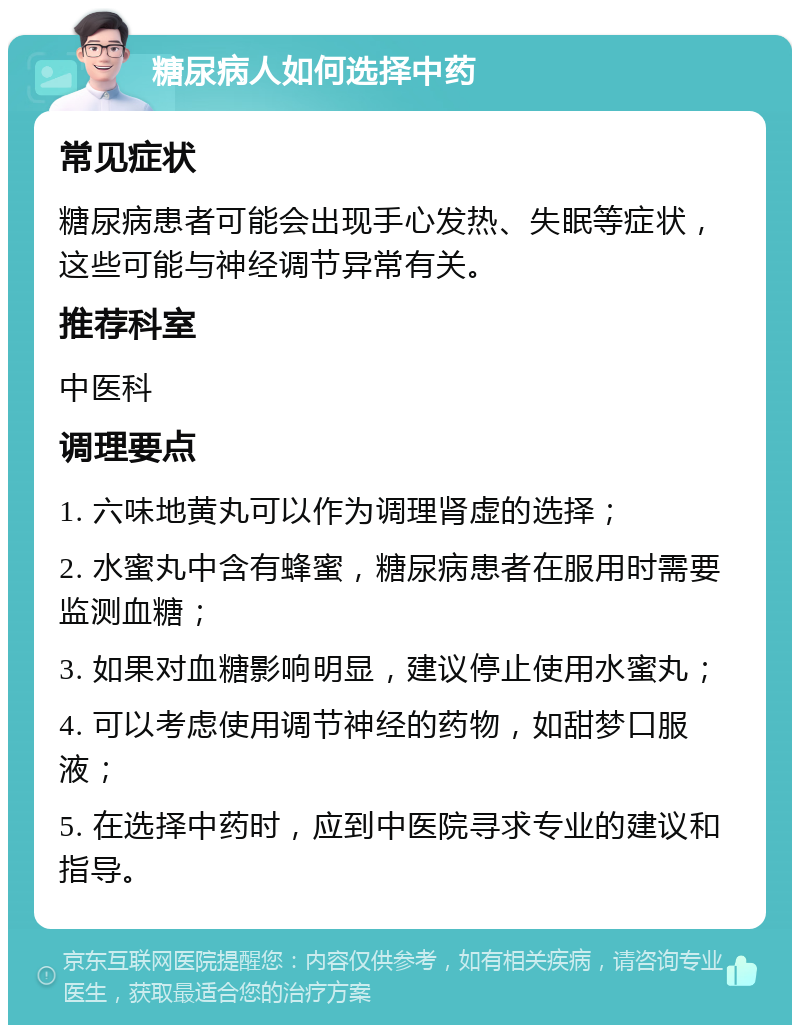 糖尿病人如何选择中药 常见症状 糖尿病患者可能会出现手心发热、失眠等症状，这些可能与神经调节异常有关。 推荐科室 中医科 调理要点 1. 六味地黄丸可以作为调理肾虚的选择； 2. 水蜜丸中含有蜂蜜，糖尿病患者在服用时需要监测血糖； 3. 如果对血糖影响明显，建议停止使用水蜜丸； 4. 可以考虑使用调节神经的药物，如甜梦口服液； 5. 在选择中药时，应到中医院寻求专业的建议和指导。