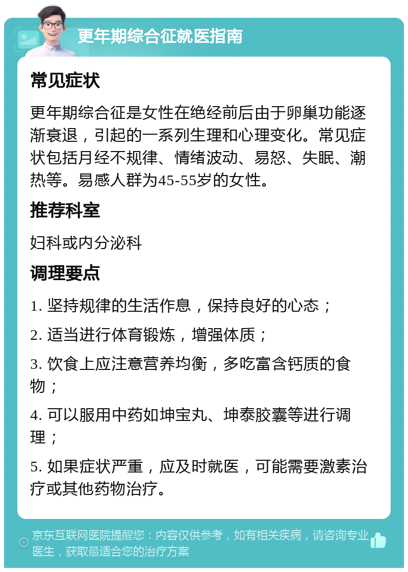 更年期综合征就医指南 常见症状 更年期综合征是女性在绝经前后由于卵巢功能逐渐衰退，引起的一系列生理和心理变化。常见症状包括月经不规律、情绪波动、易怒、失眠、潮热等。易感人群为45-55岁的女性。 推荐科室 妇科或内分泌科 调理要点 1. 坚持规律的生活作息，保持良好的心态； 2. 适当进行体育锻炼，增强体质； 3. 饮食上应注意营养均衡，多吃富含钙质的食物； 4. 可以服用中药如坤宝丸、坤泰胶囊等进行调理； 5. 如果症状严重，应及时就医，可能需要激素治疗或其他药物治疗。