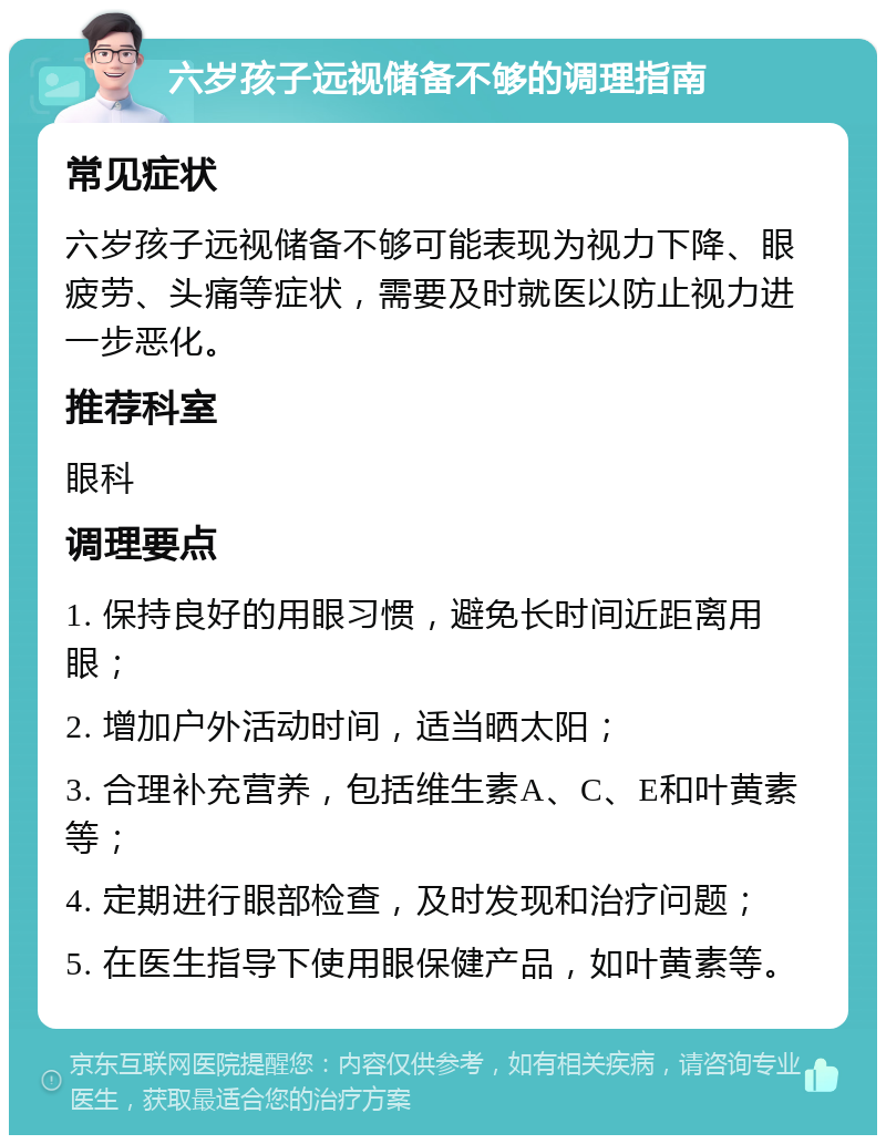 六岁孩子远视储备不够的调理指南 常见症状 六岁孩子远视储备不够可能表现为视力下降、眼疲劳、头痛等症状，需要及时就医以防止视力进一步恶化。 推荐科室 眼科 调理要点 1. 保持良好的用眼习惯，避免长时间近距离用眼； 2. 增加户外活动时间，适当晒太阳； 3. 合理补充营养，包括维生素A、C、E和叶黄素等； 4. 定期进行眼部检查，及时发现和治疗问题； 5. 在医生指导下使用眼保健产品，如叶黄素等。