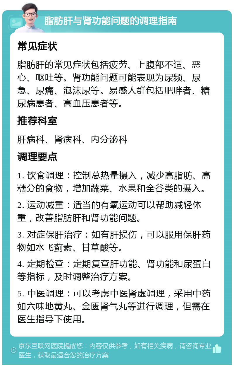 脂肪肝与肾功能问题的调理指南 常见症状 脂肪肝的常见症状包括疲劳、上腹部不适、恶心、呕吐等。肾功能问题可能表现为尿频、尿急、尿痛、泡沫尿等。易感人群包括肥胖者、糖尿病患者、高血压患者等。 推荐科室 肝病科、肾病科、内分泌科 调理要点 1. 饮食调理：控制总热量摄入，减少高脂肪、高糖分的食物，增加蔬菜、水果和全谷类的摄入。 2. 运动减重：适当的有氧运动可以帮助减轻体重，改善脂肪肝和肾功能问题。 3. 对症保肝治疗：如有肝损伤，可以服用保肝药物如水飞蓟素、甘草酸等。 4. 定期检查：定期复查肝功能、肾功能和尿蛋白等指标，及时调整治疗方案。 5. 中医调理：可以考虑中医肾虚调理，采用中药如六味地黄丸、金匮肾气丸等进行调理，但需在医生指导下使用。