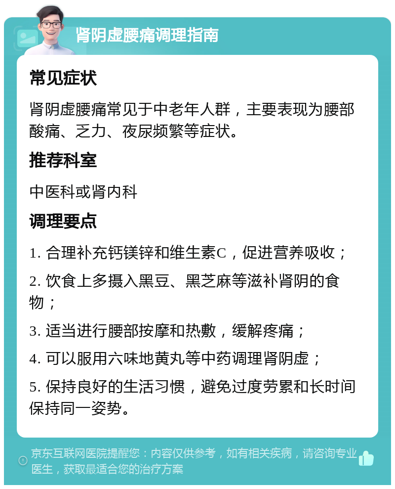 肾阴虚腰痛调理指南 常见症状 肾阴虚腰痛常见于中老年人群,主要表现为腰部酸痛、乏力、夜尿频繁等症状。 推荐科室 中医科或肾内科 调理要点 1. 合理补充钙镁锌和维生素C,促进营养吸收; 2. 饮食上多摄入黑豆、黑芝麻等滋补肾阴的食物; 3. 适当进行腰部按摩和热敷,缓解疼痛; 4. 可以服用六味地黄丸等中药调理肾阴虚; 5. 保持良好的生活习惯,避免过度劳累和长时间保持同一姿势。