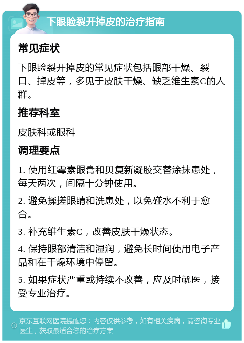 下眼睑裂开掉皮的治疗指南 常见症状 下眼睑裂开掉皮的常见症状包括眼部干燥、裂口、掉皮等，多见于皮肤干燥、缺乏维生素C的人群。 推荐科室 皮肤科或眼科 调理要点 1. 使用红霉素眼膏和贝复新凝胶交替涂抹患处，每天两次，间隔十分钟使用。 2. 避免揉搓眼睛和洗患处，以免碰水不利于愈合。 3. 补充维生素C，改善皮肤干燥状态。 4. 保持眼部清洁和湿润，避免长时间使用电子产品和在干燥环境中停留。 5. 如果症状严重或持续不改善，应及时就医，接受专业治疗。