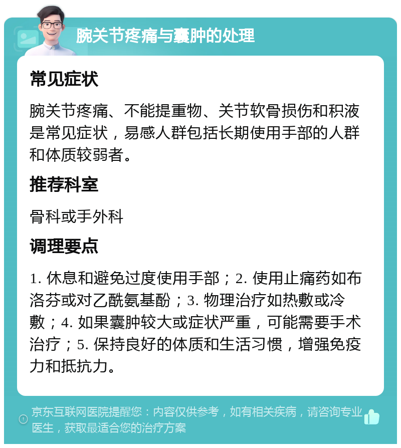 腕关节疼痛与囊肿的处理 常见症状 腕关节疼痛、不能提重物、关节软骨损伤和积液是常见症状，易感人群包括长期使用手部的人群和体质较弱者。 推荐科室 骨科或手外科 调理要点 1. 休息和避免过度使用手部；2. 使用止痛药如布洛芬或对乙酰氨基酚；3. 物理治疗如热敷或冷敷；4. 如果囊肿较大或症状严重，可能需要手术治疗；5. 保持良好的体质和生活习惯，增强免疫力和抵抗力。