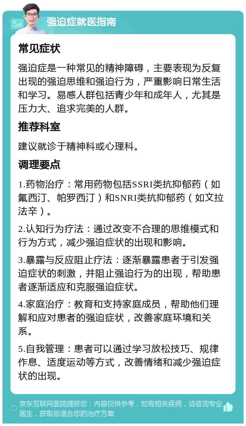 强迫症就医指南 常见症状 强迫症是一种常见的精神障碍，主要表现为反复出现的强迫思维和强迫行为，严重影响日常生活和学习。易感人群包括青少年和成年人，尤其是压力大、追求完美的人群。 推荐科室 建议就诊于精神科或心理科。 调理要点 1.药物治疗：常用药物包括SSRI类抗抑郁药（如氟西汀、帕罗西汀）和SNRI类抗抑郁药（如文拉法辛）。 2.认知行为疗法：通过改变不合理的思维模式和行为方式，减少强迫症状的出现和影响。 3.暴露与反应阻止疗法：逐渐暴露患者于引发强迫症状的刺激，并阻止强迫行为的出现，帮助患者逐渐适应和克服强迫症状。 4.家庭治疗：教育和支持家庭成员，帮助他们理解和应对患者的强迫症状，改善家庭环境和关系。 5.自我管理：患者可以通过学习放松技巧、规律作息、适度运动等方式，改善情绪和减少强迫症状的出现。