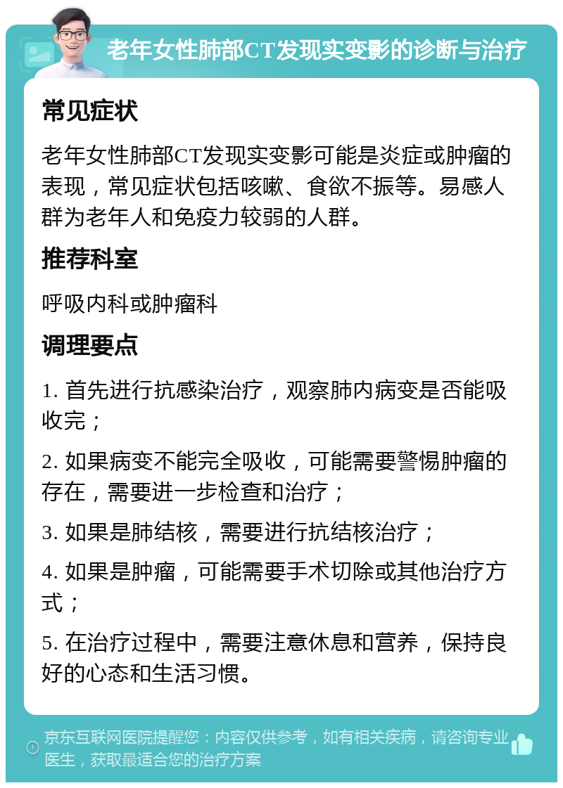 老年女性肺部CT发现实变影的诊断与治疗 常见症状 老年女性肺部CT发现实变影可能是炎症或肿瘤的表现，常见症状包括咳嗽、食欲不振等。易感人群为老年人和免疫力较弱的人群。 推荐科室 呼吸内科或肿瘤科 调理要点 1. 首先进行抗感染治疗，观察肺内病变是否能吸收完； 2. 如果病变不能完全吸收，可能需要警惕肿瘤的存在，需要进一步检查和治疗； 3. 如果是肺结核，需要进行抗结核治疗； 4. 如果是肿瘤，可能需要手术切除或其他治疗方式； 5. 在治疗过程中，需要注意休息和营养，保持良好的心态和生活习惯。