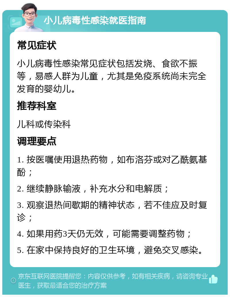 小儿病毒性感染就医指南 常见症状 小儿病毒性感染常见症状包括发烧、食欲不振等，易感人群为儿童，尤其是免疫系统尚未完全发育的婴幼儿。 推荐科室 儿科或传染科 调理要点 1. 按医嘱使用退热药物，如布洛芬或对乙酰氨基酚； 2. 继续静脉输液，补充水分和电解质； 3. 观察退热间歇期的精神状态，若不佳应及时复诊； 4. 如果用药3天仍无效，可能需要调整药物； 5. 在家中保持良好的卫生环境，避免交叉感染。