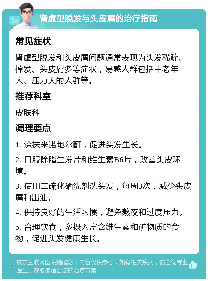 肾虚型脱发与头皮屑的治疗指南 常见症状 肾虚型脱发和头皮屑问题通常表现为头发稀疏、掉发、头皮屑多等症状，易感人群包括中老年人、压力大的人群等。 推荐科室 皮肤科 调理要点 1. 涂抹米诺地尔酊，促进头发生长。 2. 口服除脂生发片和维生素B6片，改善头皮环境。 3. 使用二硫化硒洗剂洗头发，每周3次，减少头皮屑和出油。 4. 保持良好的生活习惯，避免熬夜和过度压力。 5. 合理饮食，多摄入富含维生素和矿物质的食物，促进头发健康生长。