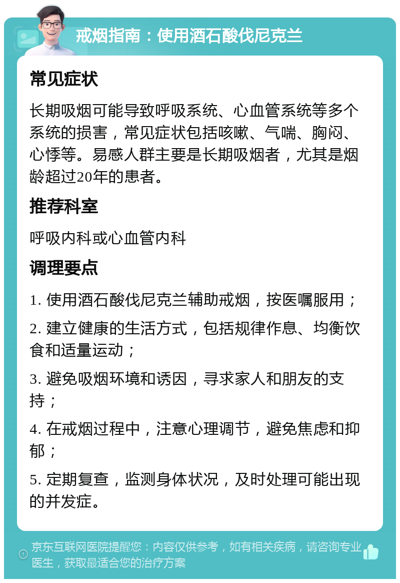 戒烟指南：使用酒石酸伐尼克兰 常见症状 长期吸烟可能导致呼吸系统、心血管系统等多个系统的损害，常见症状包括咳嗽、气喘、胸闷、心悸等。易感人群主要是长期吸烟者，尤其是烟龄超过20年的患者。 推荐科室 呼吸内科或心血管内科 调理要点 1. 使用酒石酸伐尼克兰辅助戒烟，按医嘱服用； 2. 建立健康的生活方式，包括规律作息、均衡饮食和适量运动； 3. 避免吸烟环境和诱因，寻求家人和朋友的支持； 4. 在戒烟过程中，注意心理调节，避免焦虑和抑郁； 5. 定期复查，监测身体状况，及时处理可能出现的并发症。