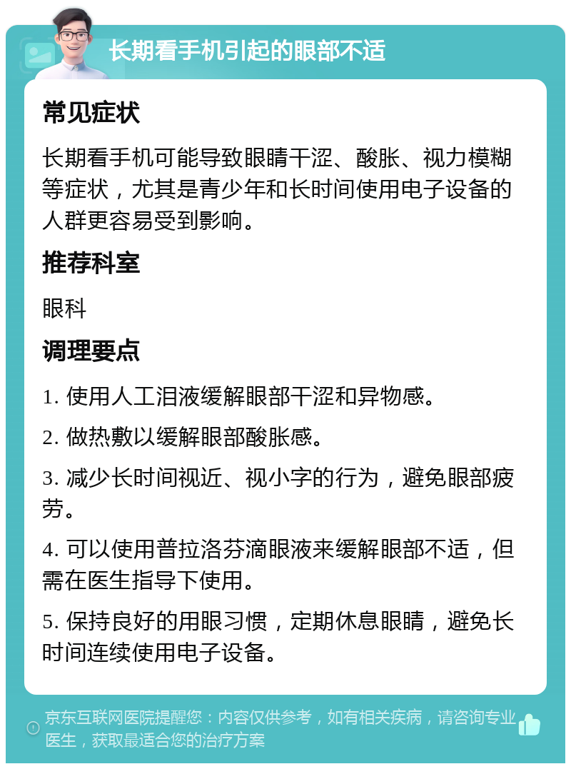 长期看手机引起的眼部不适 常见症状 长期看手机可能导致眼睛干涩、酸胀、视力模糊等症状，尤其是青少年和长时间使用电子设备的人群更容易受到影响。 推荐科室 眼科 调理要点 1. 使用人工泪液缓解眼部干涩和异物感。 2. 做热敷以缓解眼部酸胀感。 3. 减少长时间视近、视小字的行为，避免眼部疲劳。 4. 可以使用普拉洛芬滴眼液来缓解眼部不适，但需在医生指导下使用。 5. 保持良好的用眼习惯，定期休息眼睛，避免长时间连续使用电子设备。