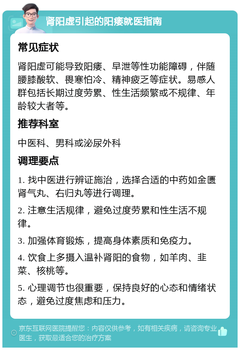 肾阳虚引起的阳痿就医指南 常见症状 肾阳虚可能导致阳痿、早泄等性功能障碍，伴随腰膝酸软、畏寒怕冷、精神疲乏等症状。易感人群包括长期过度劳累、性生活频繁或不规律、年龄较大者等。 推荐科室 中医科、男科或泌尿外科 调理要点 1. 找中医进行辨证施治，选择合适的中药如金匮肾气丸、右归丸等进行调理。 2. 注意生活规律，避免过度劳累和性生活不规律。 3. 加强体育锻炼，提高身体素质和免疫力。 4. 饮食上多摄入温补肾阳的食物，如羊肉、韭菜、核桃等。 5. 心理调节也很重要，保持良好的心态和情绪状态，避免过度焦虑和压力。