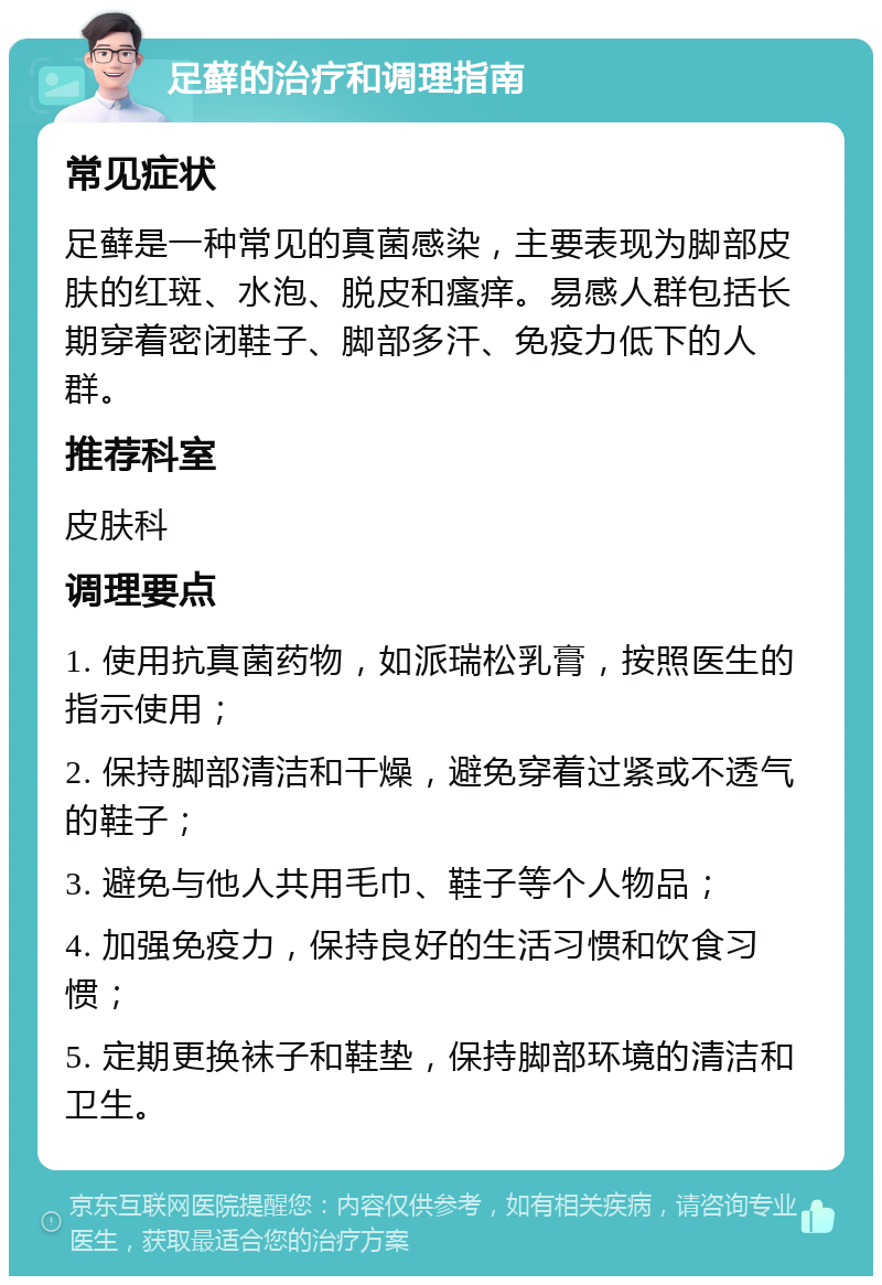 足藓的治疗和调理指南 常见症状 足藓是一种常见的真菌感染，主要表现为脚部皮肤的红斑、水泡、脱皮和瘙痒。易感人群包括长期穿着密闭鞋子、脚部多汗、免疫力低下的人群。 推荐科室 皮肤科 调理要点 1. 使用抗真菌药物，如派瑞松乳膏，按照医生的指示使用； 2. 保持脚部清洁和干燥，避免穿着过紧或不透气的鞋子； 3. 避免与他人共用毛巾、鞋子等个人物品； 4. 加强免疫力，保持良好的生活习惯和饮食习惯； 5. 定期更换袜子和鞋垫，保持脚部环境的清洁和卫生。