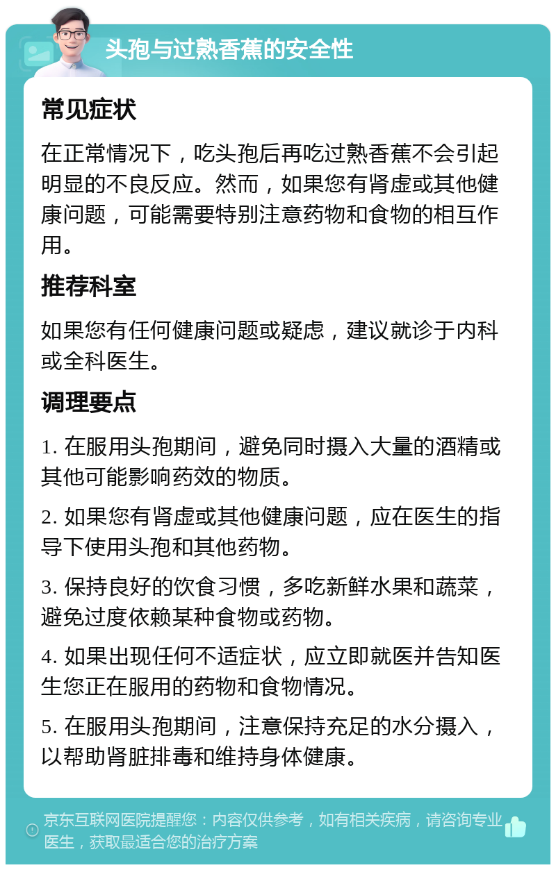 头孢与过熟香蕉的安全性 常见症状 在正常情况下，吃头孢后再吃过熟香蕉不会引起明显的不良反应。然而，如果您有肾虚或其他健康问题，可能需要特别注意药物和食物的相互作用。 推荐科室 如果您有任何健康问题或疑虑，建议就诊于内科或全科医生。 调理要点 1. 在服用头孢期间，避免同时摄入大量的酒精或其他可能影响药效的物质。 2. 如果您有肾虚或其他健康问题，应在医生的指导下使用头孢和其他药物。 3. 保持良好的饮食习惯，多吃新鲜水果和蔬菜，避免过度依赖某种食物或药物。 4. 如果出现任何不适症状，应立即就医并告知医生您正在服用的药物和食物情况。 5. 在服用头孢期间，注意保持充足的水分摄入，以帮助肾脏排毒和维持身体健康。