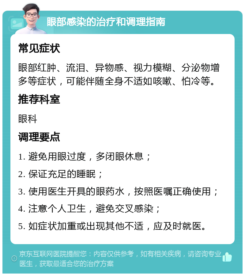 眼部感染的治疗和调理指南 常见症状 眼部红肿、流泪、异物感、视力模糊、分泌物增多等症状，可能伴随全身不适如咳嗽、怕冷等。 推荐科室 眼科 调理要点 1. 避免用眼过度，多闭眼休息； 2. 保证充足的睡眠； 3. 使用医生开具的眼药水，按照医嘱正确使用； 4. 注意个人卫生，避免交叉感染； 5. 如症状加重或出现其他不适，应及时就医。