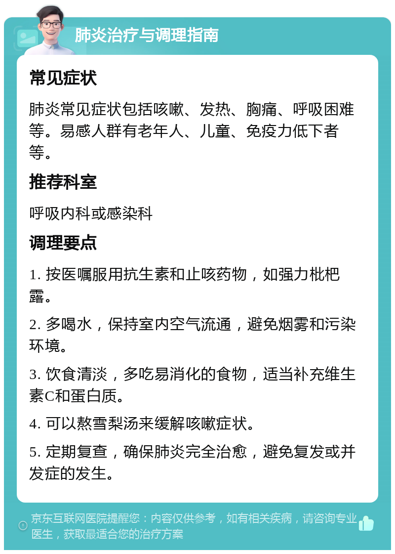 肺炎治疗与调理指南 常见症状 肺炎常见症状包括咳嗽、发热、胸痛、呼吸困难等。易感人群有老年人、儿童、免疫力低下者等。 推荐科室 呼吸内科或感染科 调理要点 1. 按医嘱服用抗生素和止咳药物，如强力枇杷露。 2. 多喝水，保持室内空气流通，避免烟雾和污染环境。 3. 饮食清淡，多吃易消化的食物，适当补充维生素C和蛋白质。 4. 可以熬雪梨汤来缓解咳嗽症状。 5. 定期复查，确保肺炎完全治愈，避免复发或并发症的发生。