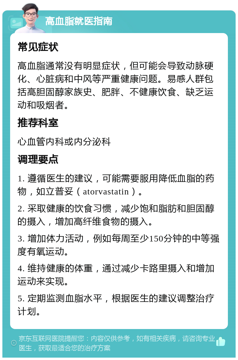 高血脂就医指南 常见症状 高血脂通常没有明显症状，但可能会导致动脉硬化、心脏病和中风等严重健康问题。易感人群包括高胆固醇家族史、肥胖、不健康饮食、缺乏运动和吸烟者。 推荐科室 心血管内科或内分泌科 调理要点 1. 遵循医生的建议，可能需要服用降低血脂的药物，如立普妥（atorvastatin）。 2. 采取健康的饮食习惯，减少饱和脂肪和胆固醇的摄入，增加高纤维食物的摄入。 3. 增加体力活动，例如每周至少150分钟的中等强度有氧运动。 4. 维持健康的体重，通过减少卡路里摄入和增加运动来实现。 5. 定期监测血脂水平，根据医生的建议调整治疗计划。