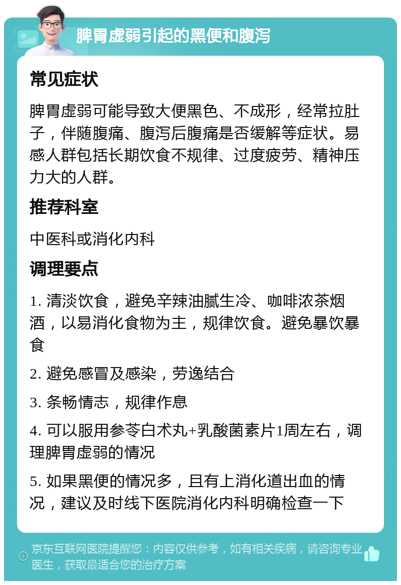 脾胃虚弱引起的黑便和腹泻 常见症状 脾胃虚弱可能导致大便黑色、不成形，经常拉肚子，伴随腹痛、腹泻后腹痛是否缓解等症状。易感人群包括长期饮食不规律、过度疲劳、精神压力大的人群。 推荐科室 中医科或消化内科 调理要点 1. 清淡饮食，避免辛辣油腻生冷、咖啡浓茶烟酒，以易消化食物为主，规律饮食。避免暴饮暴食 2. 避免感冒及感染，劳逸结合 3. 条畅情志，规律作息 4. 可以服用参苓白术丸+乳酸菌素片1周左右，调理脾胃虚弱的情况 5. 如果黑便的情况多，且有上消化道出血的情况，建议及时线下医院消化内科明确检查一下