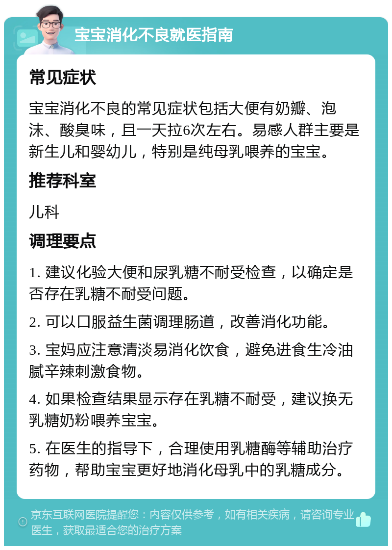 宝宝消化不良就医指南 常见症状 宝宝消化不良的常见症状包括大便有奶瓣、泡沫、酸臭味，且一天拉6次左右。易感人群主要是新生儿和婴幼儿，特别是纯母乳喂养的宝宝。 推荐科室 儿科 调理要点 1. 建议化验大便和尿乳糖不耐受检查，以确定是否存在乳糖不耐受问题。 2. 可以口服益生菌调理肠道，改善消化功能。 3. 宝妈应注意清淡易消化饮食，避免进食生冷油腻辛辣刺激食物。 4. 如果检查结果显示存在乳糖不耐受，建议换无乳糖奶粉喂养宝宝。 5. 在医生的指导下，合理使用乳糖酶等辅助治疗药物，帮助宝宝更好地消化母乳中的乳糖成分。