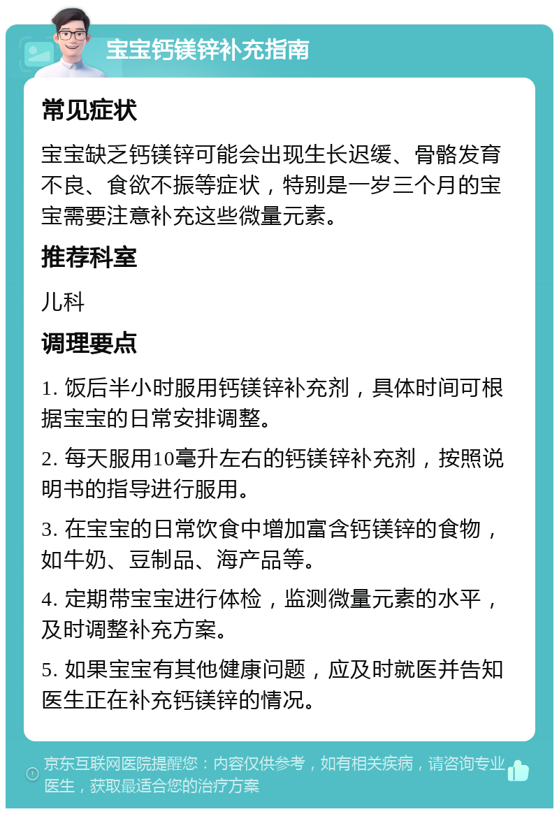 宝宝钙镁锌补充指南 常见症状 宝宝缺乏钙镁锌可能会出现生长迟缓、骨骼发育不良、食欲不振等症状，特别是一岁三个月的宝宝需要注意补充这些微量元素。 推荐科室 儿科 调理要点 1. 饭后半小时服用钙镁锌补充剂，具体时间可根据宝宝的日常安排调整。 2. 每天服用10毫升左右的钙镁锌补充剂，按照说明书的指导进行服用。 3. 在宝宝的日常饮食中增加富含钙镁锌的食物，如牛奶、豆制品、海产品等。 4. 定期带宝宝进行体检，监测微量元素的水平，及时调整补充方案。 5. 如果宝宝有其他健康问题，应及时就医并告知医生正在补充钙镁锌的情况。