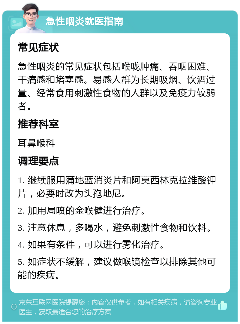 急性咽炎就医指南 常见症状 急性咽炎的常见症状包括喉咙肿痛、吞咽困难、干痛感和堵塞感。易感人群为长期吸烟、饮酒过量、经常食用刺激性食物的人群以及免疫力较弱者。 推荐科室 耳鼻喉科 调理要点 1. 继续服用蒲地蓝消炎片和阿莫西林克拉维酸钾片，必要时改为头孢地尼。 2. 加用局喷的金喉健进行治疗。 3. 注意休息，多喝水，避免刺激性食物和饮料。 4. 如果有条件，可以进行雾化治疗。 5. 如症状不缓解，建议做喉镜检查以排除其他可能的疾病。