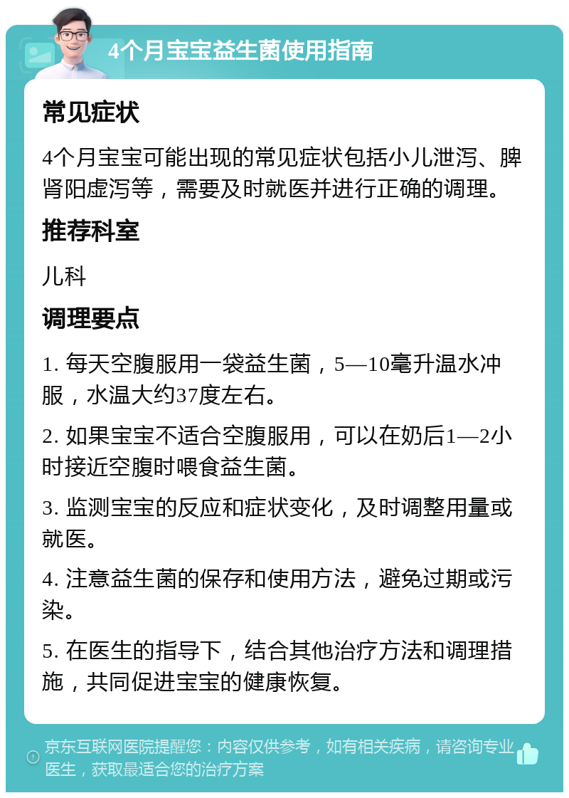 4个月宝宝益生菌使用指南 常见症状 4个月宝宝可能出现的常见症状包括小儿泄泻、脾肾阳虚泻等，需要及时就医并进行正确的调理。 推荐科室 儿科 调理要点 1. 每天空腹服用一袋益生菌，5—10毫升温水冲服，水温大约37度左右。 2. 如果宝宝不适合空腹服用，可以在奶后1—2小时接近空腹时喂食益生菌。 3. 监测宝宝的反应和症状变化，及时调整用量或就医。 4. 注意益生菌的保存和使用方法，避免过期或污染。 5. 在医生的指导下，结合其他治疗方法和调理措施，共同促进宝宝的健康恢复。