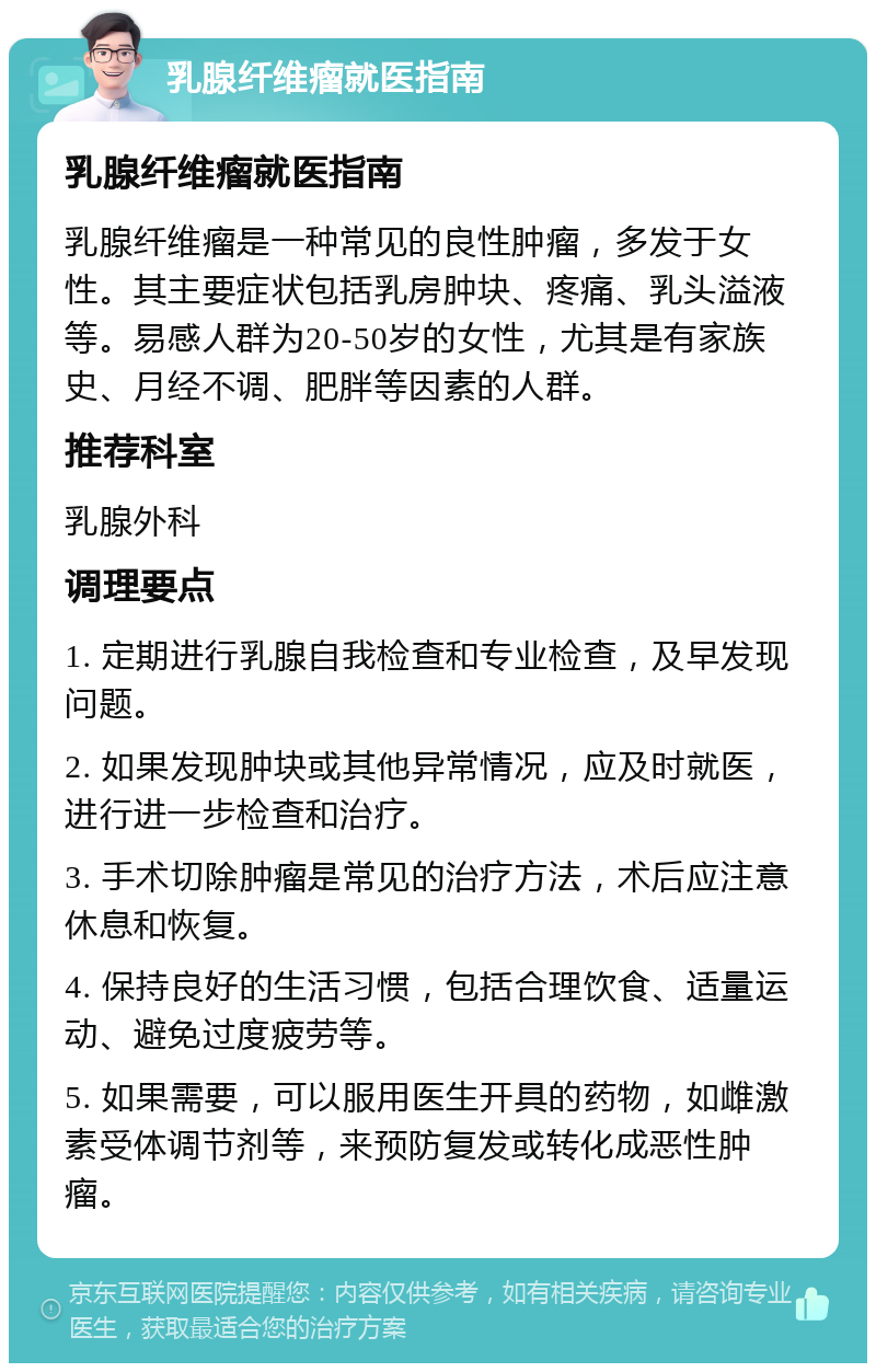 乳腺纤维瘤就医指南 乳腺纤维瘤就医指南 乳腺纤维瘤是一种常见的良性肿瘤，多发于女性。其主要症状包括乳房肿块、疼痛、乳头溢液等。易感人群为20-50岁的女性，尤其是有家族史、月经不调、肥胖等因素的人群。 推荐科室 乳腺外科 调理要点 1. 定期进行乳腺自我检查和专业检查，及早发现问题。 2. 如果发现肿块或其他异常情况，应及时就医，进行进一步检查和治疗。 3. 手术切除肿瘤是常见的治疗方法，术后应注意休息和恢复。 4. 保持良好的生活习惯，包括合理饮食、适量运动、避免过度疲劳等。 5. 如果需要，可以服用医生开具的药物，如雌激素受体调节剂等，来预防复发或转化成恶性肿瘤。