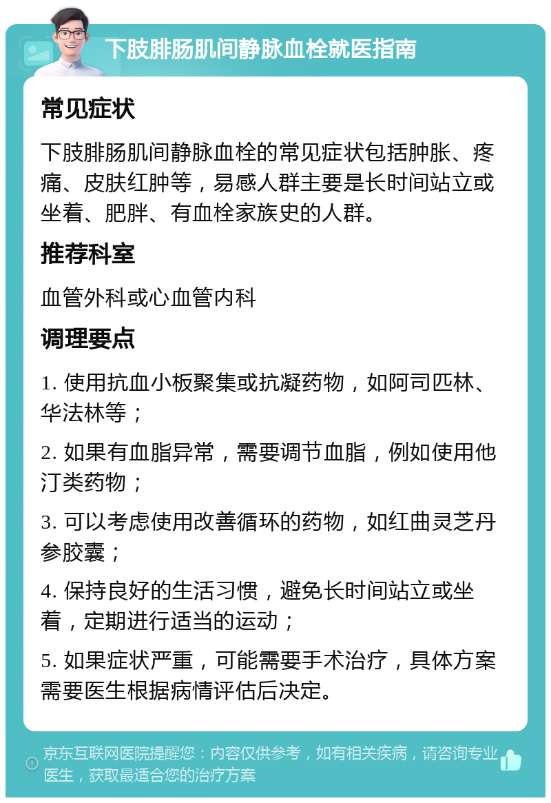 下肢腓肠肌间静脉血栓就医指南 常见症状 下肢腓肠肌间静脉血栓的常见症状包括肿胀、疼痛、皮肤红肿等，易感人群主要是长时间站立或坐着、肥胖、有血栓家族史的人群。 推荐科室 血管外科或心血管内科 调理要点 1. 使用抗血小板聚集或抗凝药物，如阿司匹林、华法林等； 2. 如果有血脂异常，需要调节血脂，例如使用他汀类药物； 3. 可以考虑使用改善循环的药物，如红曲灵芝丹参胶囊； 4. 保持良好的生活习惯，避免长时间站立或坐着，定期进行适当的运动； 5. 如果症状严重，可能需要手术治疗，具体方案需要医生根据病情评估后决定。