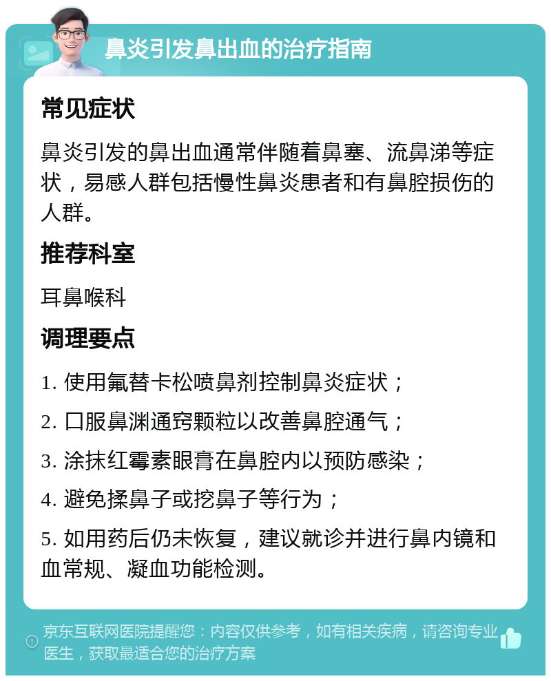 鼻炎引发鼻出血的治疗指南 常见症状 鼻炎引发的鼻出血通常伴随着鼻塞、流鼻涕等症状，易感人群包括慢性鼻炎患者和有鼻腔损伤的人群。 推荐科室 耳鼻喉科 调理要点 1. 使用氟替卡松喷鼻剂控制鼻炎症状； 2. 口服鼻渊通窍颗粒以改善鼻腔通气； 3. 涂抹红霉素眼膏在鼻腔内以预防感染； 4. 避免揉鼻子或挖鼻子等行为； 5. 如用药后仍未恢复，建议就诊并进行鼻内镜和血常规、凝血功能检测。