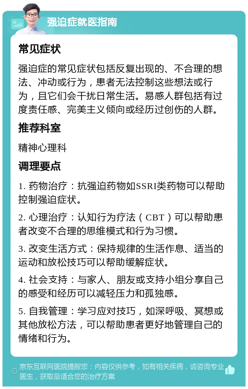 强迫症就医指南 常见症状 强迫症的常见症状包括反复出现的、不合理的想法、冲动或行为，患者无法控制这些想法或行为，且它们会干扰日常生活。易感人群包括有过度责任感、完美主义倾向或经历过创伤的人群。 推荐科室 精神心理科 调理要点 1. 药物治疗：抗强迫药物如SSRI类药物可以帮助控制强迫症状。 2. 心理治疗：认知行为疗法（CBT）可以帮助患者改变不合理的思维模式和行为习惯。 3. 改变生活方式：保持规律的生活作息、适当的运动和放松技巧可以帮助缓解症状。 4. 社会支持：与家人、朋友或支持小组分享自己的感受和经历可以减轻压力和孤独感。 5. 自我管理：学习应对技巧，如深呼吸、冥想或其他放松方法，可以帮助患者更好地管理自己的情绪和行为。